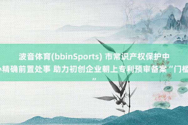 波音体育(bbinSports) 市常识产权保护中心精确前置处事 助力初创企业朝上专利预审备案“门槛”