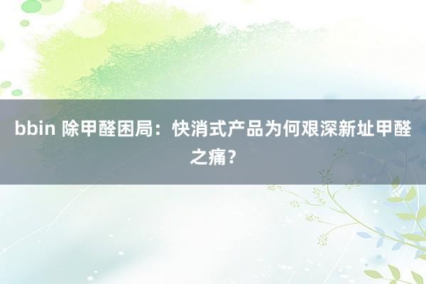 bbin 除甲醛困局：快消式产品为何艰深新址甲醛之痛？