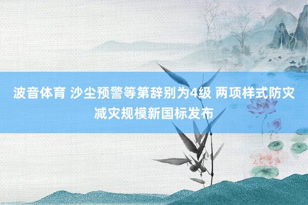 波音体育 沙尘预警等第辞别为4级 两项样式防灾减灾规模新国标发布