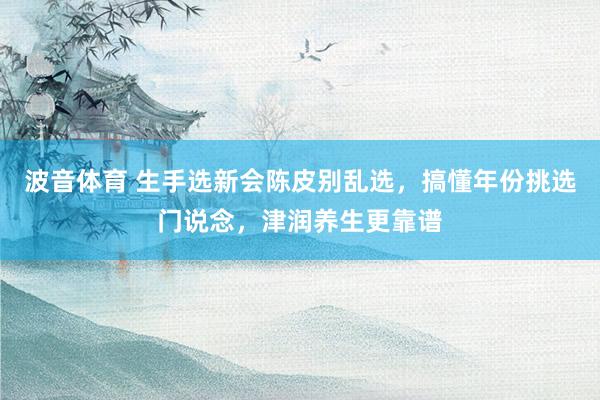 波音体育 生手选新会陈皮别乱选，搞懂年份挑选门说念，津润养生更靠谱