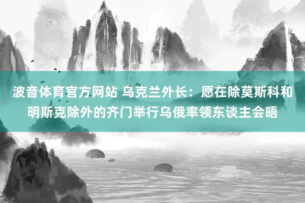 波音体育官方网站 乌克兰外长：愿在除莫斯科和明斯克除外的齐门举行乌俄率领东谈主会晤