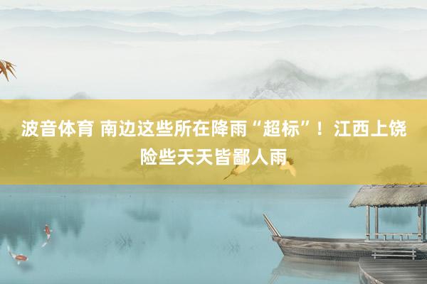 波音体育 南边这些所在降雨“超标”！江西上饶险些天天皆鄙人雨