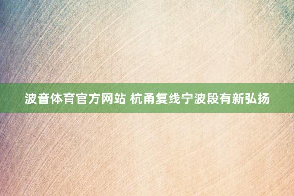 波音体育官方网站 杭甬复线宁波段有新弘扬