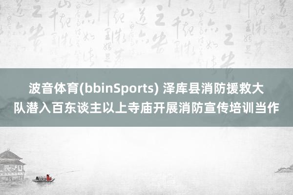 波音体育(bbinSports) 泽库县消防援救大队潜入百东谈主以上寺庙开展消防宣传培训当作