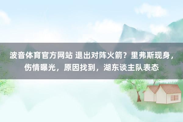波音体育官方网站 退出对阵火箭？里弗斯现身，伤情曝光，原因找到，湖东谈主队表态