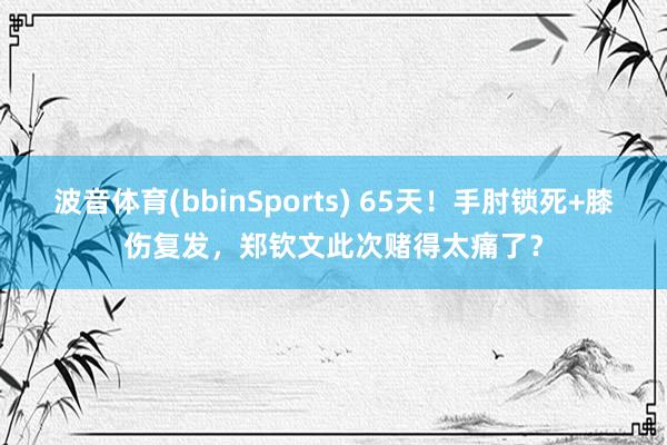 波音体育(bbinSports) 65天！手肘锁死+膝伤复发，郑钦文此次赌得太痛了？