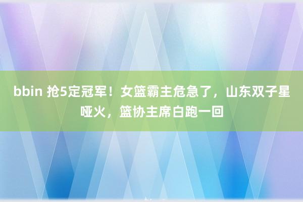 bbin 抢5定冠军！女篮霸主危急了，山东双子星哑火，篮协主席白跑一回