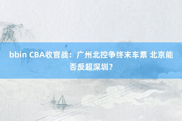 bbin CBA收官战：广州北控争终末车票 北京能否反超深圳？