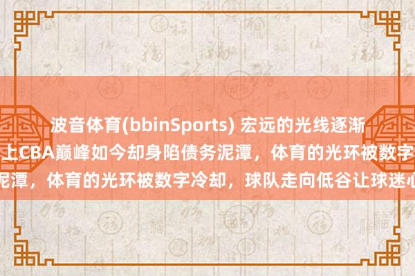 波音体育(bbinSports) 宏远的光线逐渐酿成回忆，陈海涛带队曾站上CBA巅峰如今却身陷债务泥潭，体育的光环被数字冷却，球队走向低谷让球迷心碎
