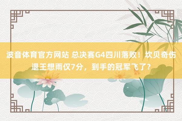 波音体育官方网站 总决赛G4四川落败！坎贝奇伤退王想雨仅7分，到手的冠军飞了？