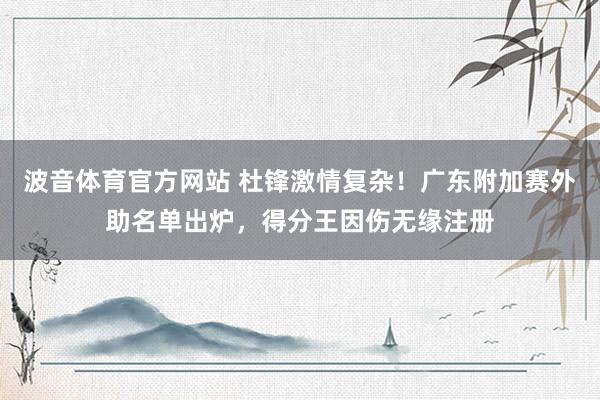 波音体育官方网站 杜锋激情复杂！广东附加赛外助名单出炉，得分王因伤无缘注册