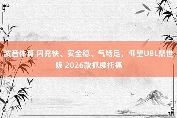 波音体育 闪充快、安全稳、气场足，仰望U8L鼎世版 2026款抓续托福