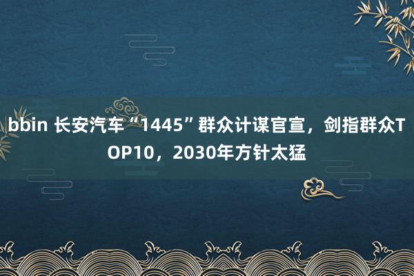 bbin 长安汽车“1445”群众计谋官宣，剑指群众TOP10，2030年方针太猛