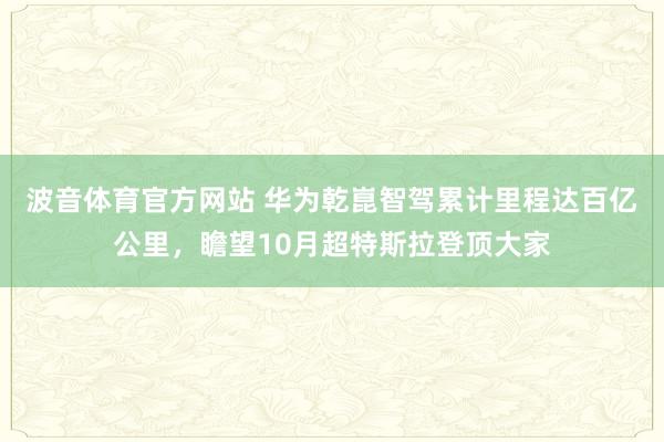 波音体育官方网站 华为乾崑智驾累计里程达百亿公里，瞻望10月超特斯拉登顶大家