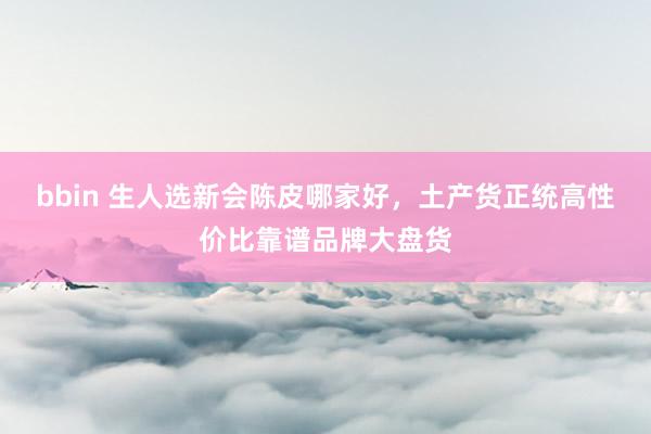 bbin 生人选新会陈皮哪家好，土产货正统高性价比靠谱品牌大盘货