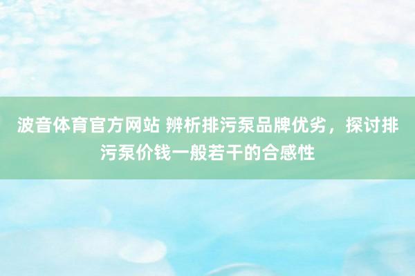 波音体育官方网站 辨析排污泵品牌优劣，探讨排污泵价钱一般若干的合感性