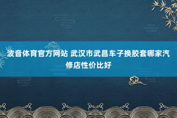 波音体育官方网站 武汉市武昌车子换胶套哪家汽修店性价比好