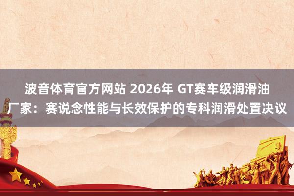 波音体育官方网站 2026年 GT赛车级润滑油厂家：赛说念性能与长效保护的专科润滑处置决议