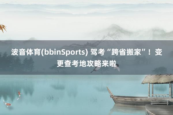 波音体育(bbinSports) 驾考“跨省搬家”！变更查考地攻略来啦