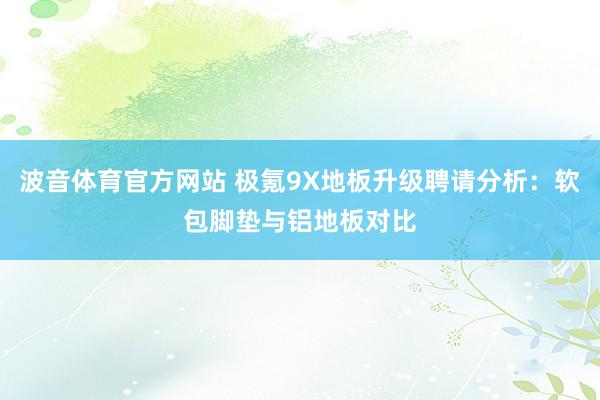 波音体育官方网站 极氪9X地板升级聘请分析：软包脚垫与铝地板对比