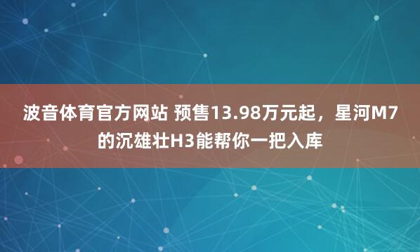 波音体育官方网站 预售13.98万元起，星河M7的沉雄壮H3能帮你一把入库
