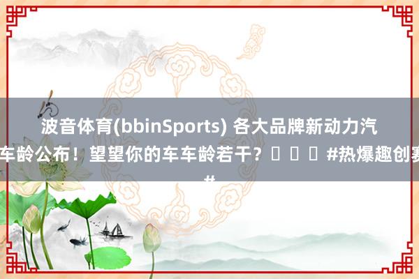 波音体育(bbinSports) 各大品牌新动力汽车车龄公布！望望你的车车龄若干？️️️#热爆趣创赛#