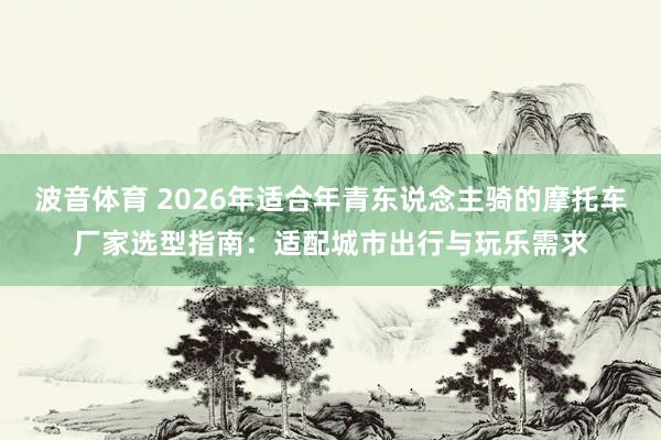 波音体育 2026年适合年青东说念主骑的摩托车厂家选型指南：适配城市出行与玩乐需求