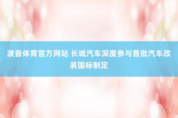 波音体育官方网站 长城汽车深度参与首批汽车改装国标制定