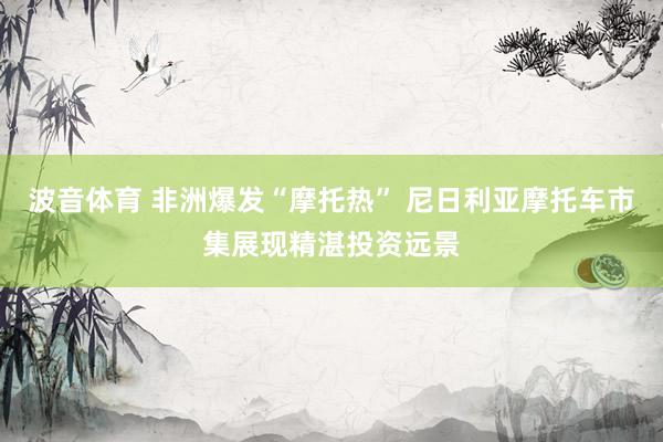 波音体育 非洲爆发“摩托热” 尼日利亚摩托车市集展现精湛投资远景