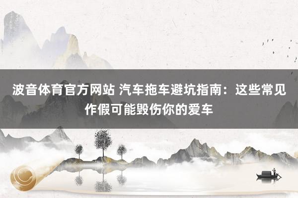 波音体育官方网站 汽车拖车避坑指南：这些常见作假可能毁伤你的爱车