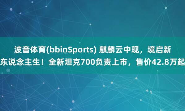 波音体育(bbinSports) 麒麟云中现，境启新东说念主生！全新坦克700负责上市，售价42.8万起