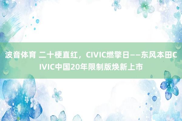 波音体育 二十梗直红，CIVIC燃擎日——东风本田CIVIC中国20年限制版焕新上市