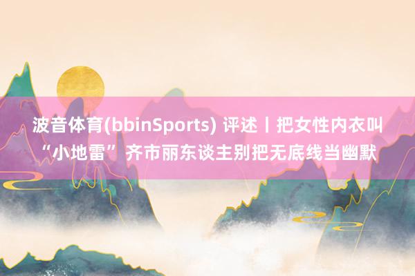 波音体育(bbinSports) 评述丨把女性内衣叫“小地雷” 齐市丽东谈主别把无底线当幽默