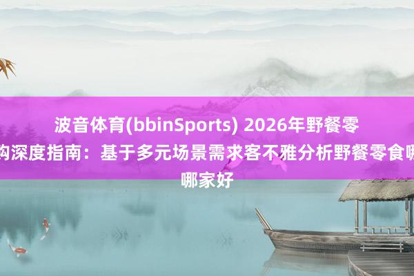 波音体育(bbinSports) 2026年野餐零食选购深度指南：基于多元场景需求客不雅分析野餐零食哪家好