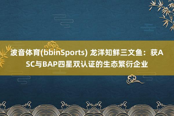 波音体育(bbinSports) 龙洋知鲜三文鱼：获ASC与BAP四星双认证的生态繁衍企业