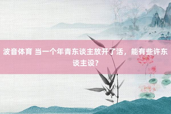 波音体育 当一个年青东谈主放开了活，能有些许东谈主设？