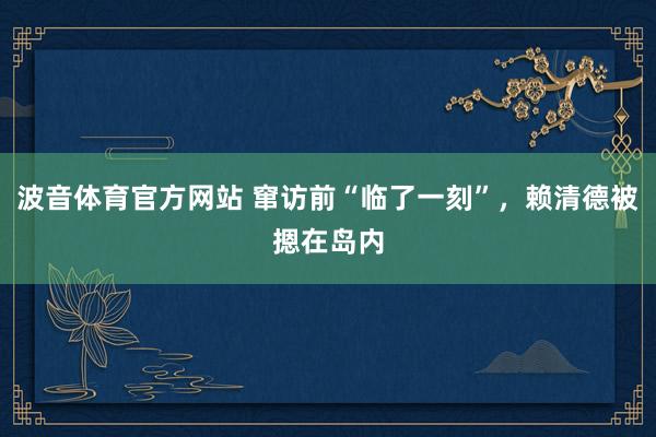 波音体育官方网站 窜访前“临了一刻”，赖清德被摁在岛内