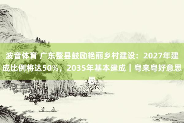 波音体育 广东整县鼓励艳丽乡村建设：2027年建成比例将达50%，2035年基本建成｜粤来粤好意思