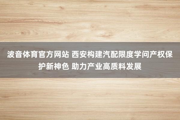 波音体育官方网站 西安构建汽配限度学问产权保护新神色 助力产业高质料发展