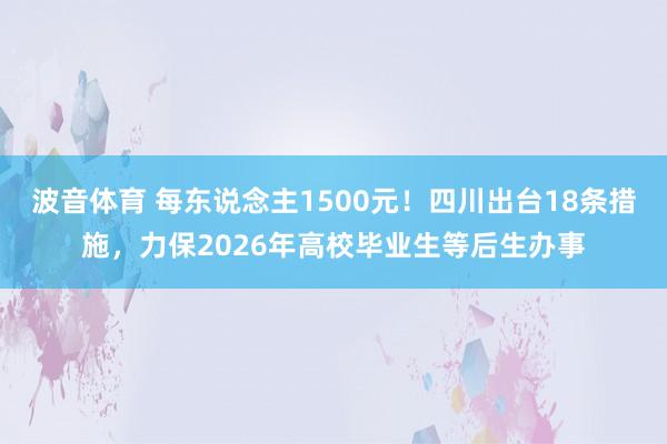 波音体育 每东说念主1500元！四川出台18条措施，力保2026年高校毕业生等后生办事