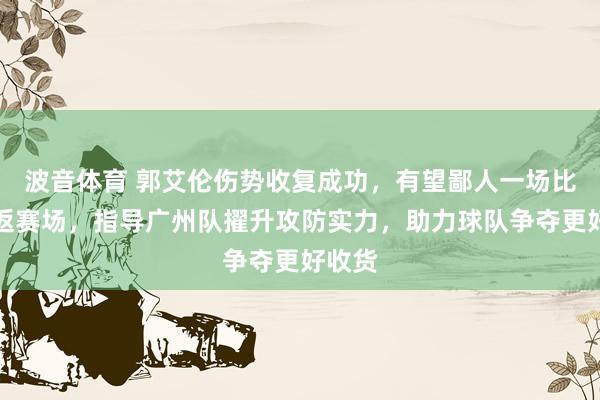 波音体育 郭艾伦伤势收复成功，有望鄙人一场比赛重返赛场，指导广州队擢升攻防实力，助力球队争夺更好收货