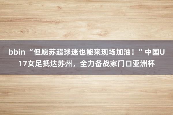 bbin “但愿苏超球迷也能来现场加油！”中国U17女足抵达苏州，全力备战家门口亚洲杯