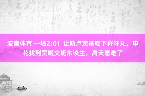 波音体育 一场2:0！让斯卢茨基吃下释怀丸，申花找到吴曦交班东谈主，高天意难了
