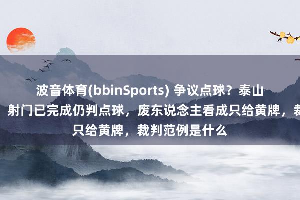 波音体育(bbinSports) 争议点球？泰山队到底冤不冤，射门已完成仍判点球，废东说念主看成只给黄牌，裁判范例是什么