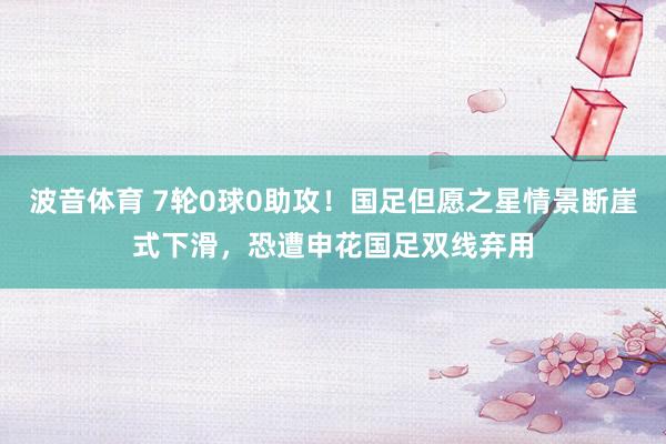 波音体育 7轮0球0助攻！国足但愿之星情景断崖式下滑，恐遭申花国足双线弃用