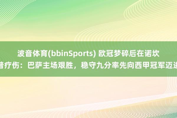 波音体育(bbinSports) 欧冠梦碎后在诺坎普疗伤：巴萨主场艰胜，稳守九分率先向西甲冠军迈进