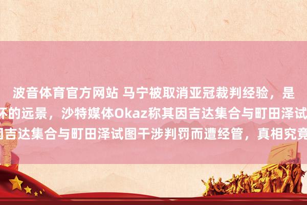 波音体育官方网站 马宁被取消亚冠裁判经验，是否会影响他司法全国杯的远景，沙特媒体Okaz称其因吉达集合与町田泽试图干涉判罚而遭经管，真相究竟若何？