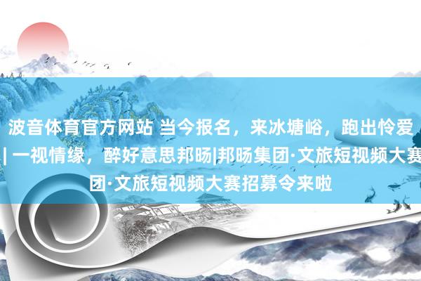 波音体育官方网站 当今报名，来冰塘峪，跑出怜爱，不负山野 | 一视情缘，醉好意思邦旸|邦旸集团·文旅短视频大赛招募令来啦