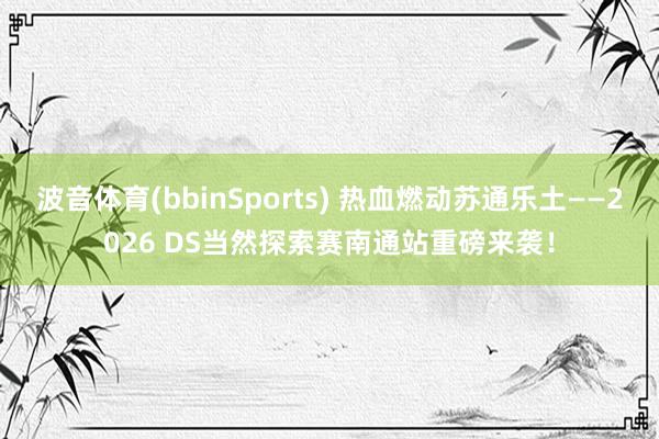 波音体育(bbinSports) 热血燃动苏通乐土——2026 DS当然探索赛南通站重磅来袭！