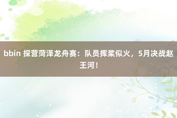 bbin 探营菏泽龙舟赛：队员挥桨似火，5月决战赵王河！